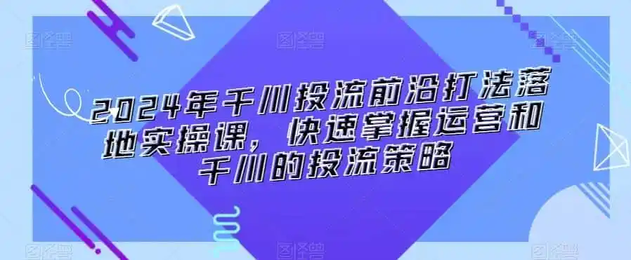 2024年千川投流前沿打法落地实操课,快速掌握运营和千川的投流策略-猴哥项目网